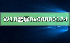 Windows 10蓝屏重启错误代码0x00000124如何解决？Windows 10错误代码0x00000124解决方